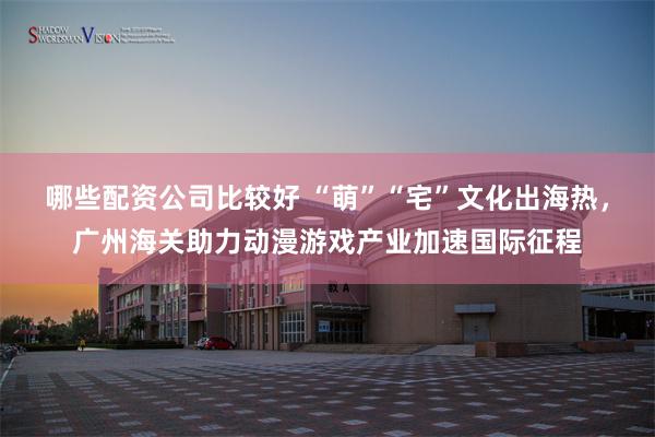 哪些配资公司比较好 “萌”“宅”文化出海热，广州海关助力动漫游戏产业加速国际征程