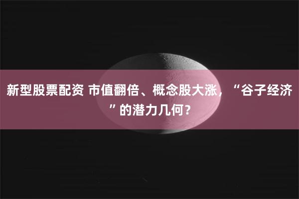 新型股票配资 市值翻倍、概念股大涨，“谷子经济”的潜力几何？