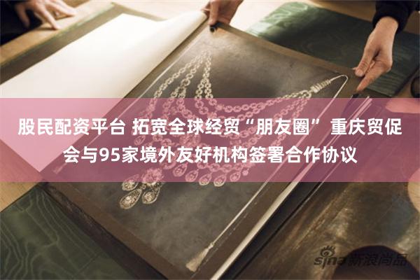 股民配资平台 拓宽全球经贸“朋友圈” 重庆贸促会与95家境外友好机构签署合作协议