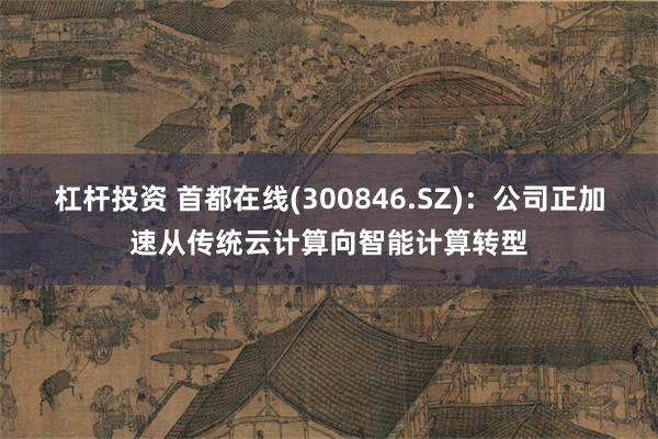 杠杆投资 首都在线(300846.SZ)：公司正加速从传统云计算向智能计算转型