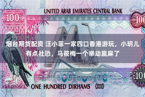 烟台期货配资 汪小菲一家四口香港游玩，小玥儿有点社恐，马筱梅一个举动赢麻了