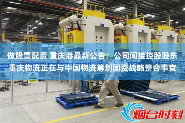 做股票配资 重庆港最新公告：公司间接控股股东重庆物流正在与中国物流筹划国资战略整合事宜