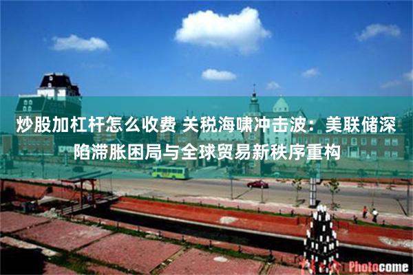 炒股加杠杆怎么收费 关税海啸冲击波：美联储深陷滞胀困局与全球贸易新秩序重构