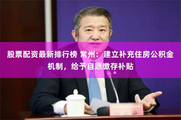 股票配资最新排行榜 常州：建立补充住房公积金机制，给予自愿缴存补贴