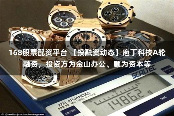 168股票配资平台 【投融资动态】庖丁科技A轮融资，投资方为金山办公、顺为资本等