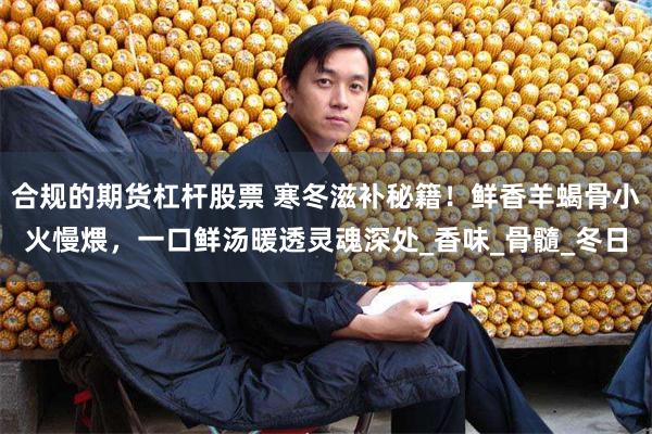 合规的期货杠杆股票 寒冬滋补秘籍！鲜香羊蝎骨小火慢煨，一口鲜汤暖透灵魂深处_香味_骨髓_冬日