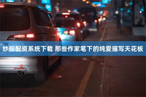 炒股配资系统下载 那些作家笔下的纯爱描写天花板