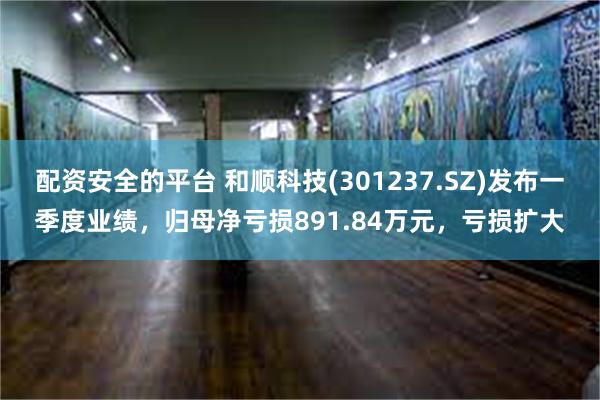 配资安全的平台 和顺科技(301237.SZ)发布一季度业绩，归母净亏损891.84万元，亏损扩大