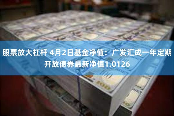 股票放大杠杆 4月2日基金净值：广发汇成一年定期开放债券最新净值1.0126