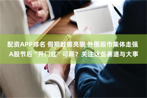 配资APP排名 假期数据亮眼 外围股市集体走强 A股节后“开门红”可期？关注这些赛道与大事