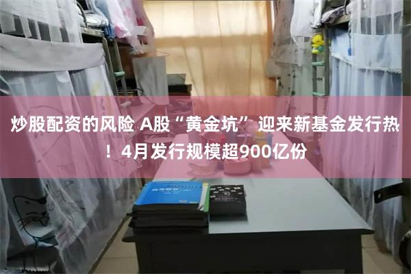 炒股配资的风险 A股“黄金坑” 迎来新基金发行热！4月发行规模超900亿份