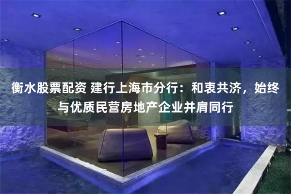衡水股票配资 建行上海市分行：和衷共济，始终与优质民营房地产企业并肩同行