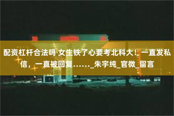 配资杠杆合法吗 女生铁了心要考北科大！一直发私信，一直被回复……_朱宇纯_官微_留言