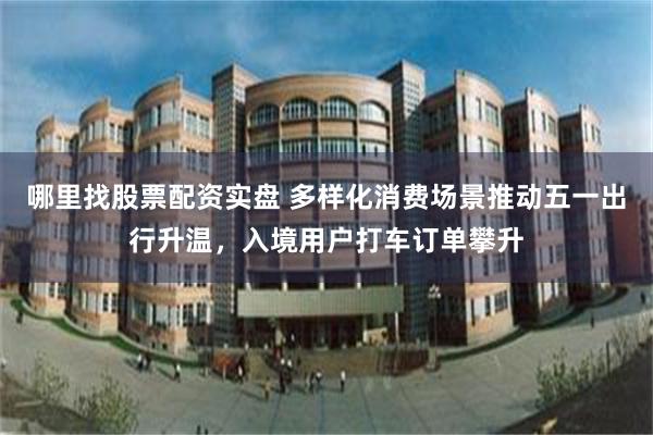 哪里找股票配资实盘 多样化消费场景推动五一出行升温，入境用户打车订单攀升