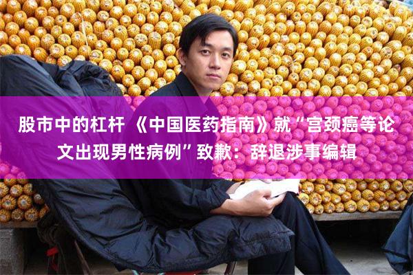 股市中的杠杆 《中国医药指南》就“宫颈癌等论文出现男性病例”致歉：辞退涉事编辑