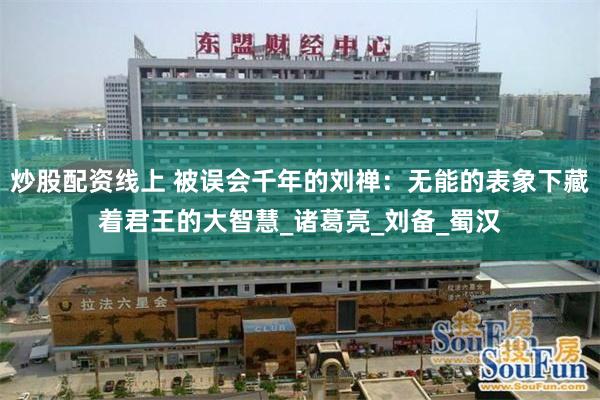 炒股配资线上 被误会千年的刘禅：无能的表象下藏着君王的大智慧_诸葛亮_刘备_蜀汉