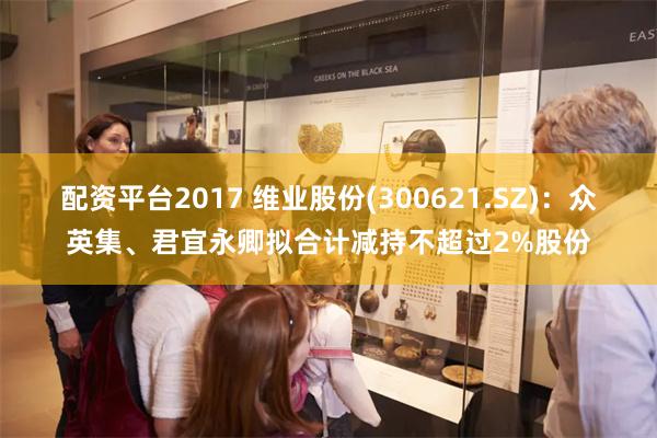 配资平台2017 维业股份(300621.SZ)：众英集、君宜永卿拟合计减持不超过2%股份