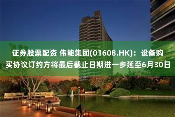 证券股票配资 伟能集团(01608.HK)：设备购买协议订约方将最后截止日期进一步延至6月30日