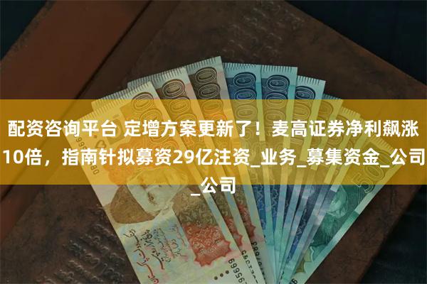 配资咨询平台 定增方案更新了！麦高证券净利飙涨10倍，指南针拟募资29亿注资_业务_募集资金_公司