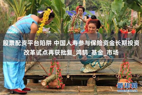 股票配资平台陷阱 中国人寿参与保险资金长期投资改革试点再获批复_鸿鹄_基金_市场