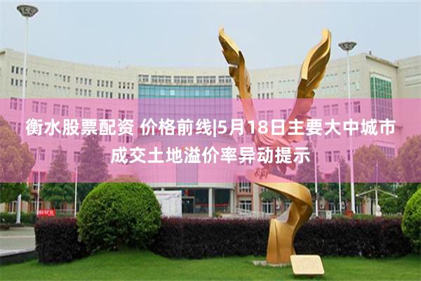 衡水股票配资 价格前线|5月18日主要大中城市成交土地溢价率异动提示