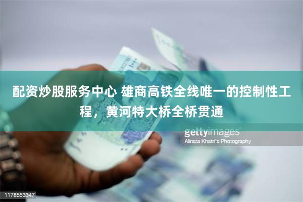 配资炒股服务中心 雄商高铁全线唯一的控制性工程，黄河特大桥全桥贯通