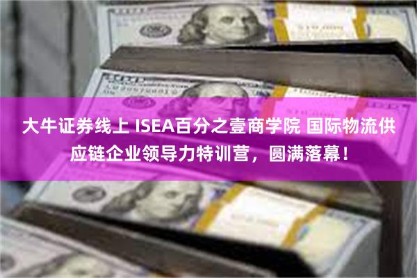 大牛证券线上 ISEA百分之壹商学院 国际物流供应链企业领导力特训营，圆满落幕！