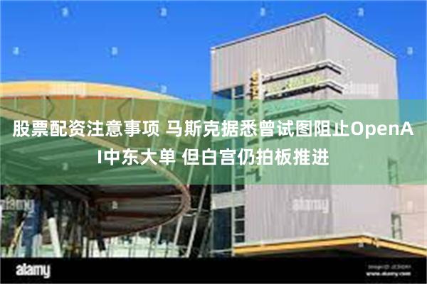 股票配资注意事项 马斯克据悉曾试图阻止OpenAI中东大单 但白宫仍拍板推进