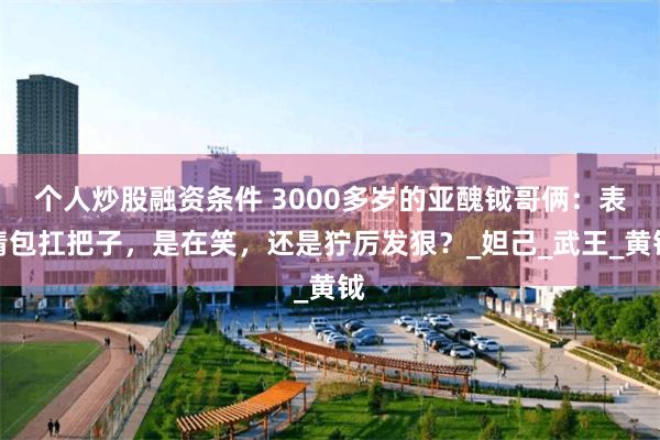 个人炒股融资条件 3000多岁的亚醜钺哥俩：表情包扛把子，是在笑，还是狞厉发狠？_妲己_武王_黄钺