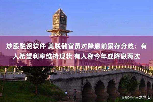 炒股融资软件 美联储官员对降息前景存分歧：有人希望利率维持现状 有人称今年或降息两次