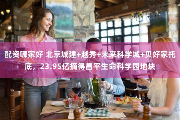 配资哪家好 北京城建+越秀+未来科学城+贝好家托底，23.95亿摘得昌平生命科学园地块