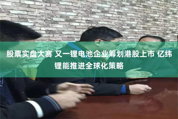 股票实盘大赛 又一锂电池企业筹划港股上市 亿纬锂能推进全球化策略