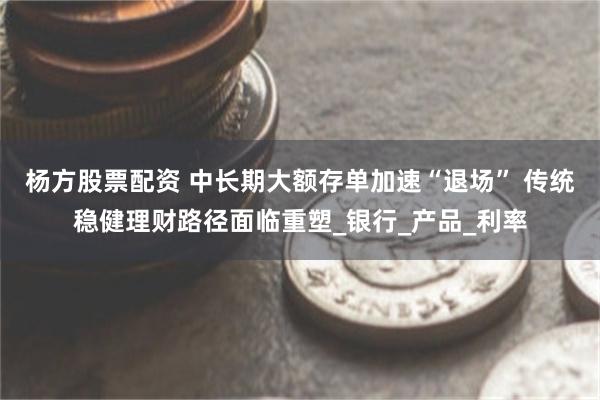 杨方股票配资 中长期大额存单加速“退场” 传统稳健理财路径面临重塑_银行_产品_利率