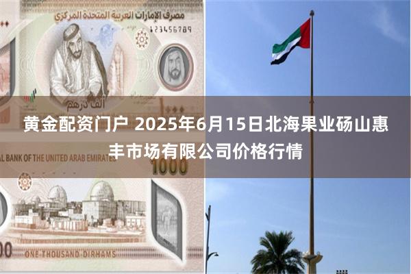 黄金配资门户 2025年6月15日北海果业砀山惠丰市场有限公司价格行情