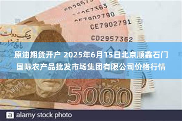 原油期货开户 2025年6月15日北京顺鑫石门国际农产品批发市场集团有限公司价格行情