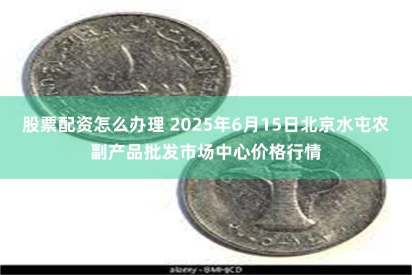 股票配资怎么办理 2025年6月15日北京水屯农副产品批发市场中心价格行情