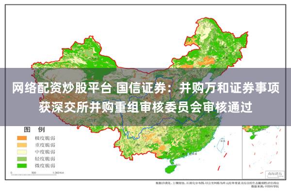 网络配资炒股平台 国信证券：并购万和证券事项获深交所并购重组审核委员会审核通过