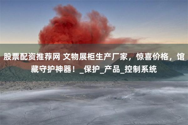 股票配资推荐网 文物展柜生产厂家，惊喜价格，馆藏守护神器！_保护_产品_控制系统