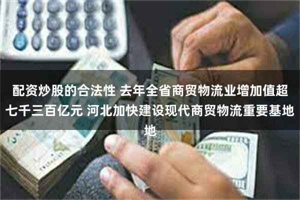 配资炒股的合法性 去年全省商贸物流业增加值超七千三百亿元 河北加快建设现代商贸物流重要基地