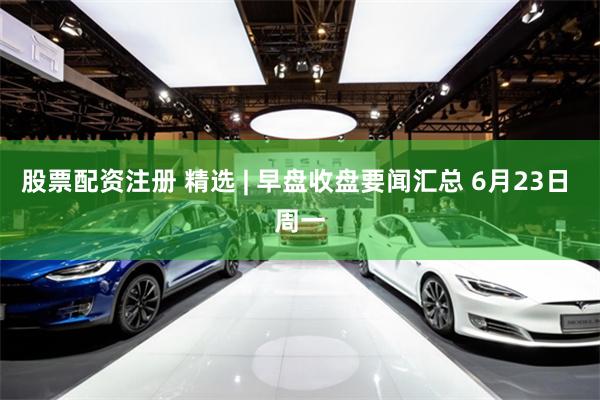 股票配资注册 精选 | 早盘收盘要闻汇总 6月23日 周一
