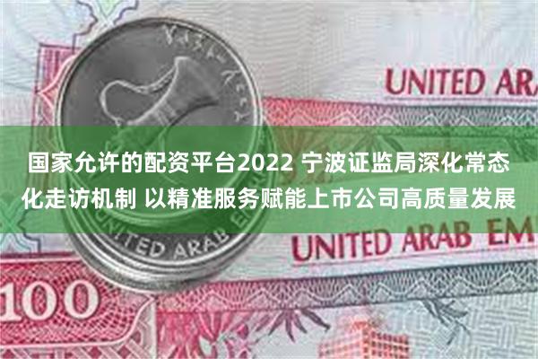 国家允许的配资平台2022 宁波证监局深化常态化走访机制 以精准服务赋能上市公司高质量发展