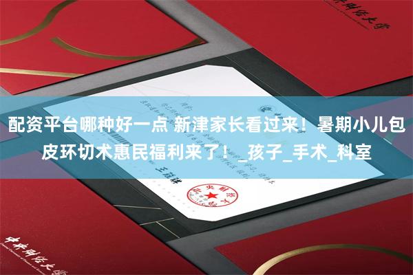 配资平台哪种好一点 新津家长看过来！暑期小儿包皮环切术惠民福利来了！_孩子_手术_科室