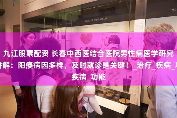 九江股票配资 长春中西医结合医院男性病医学研究所讲解：阳痿病因多样，及时就诊是关键！_治疗_疾病_功能