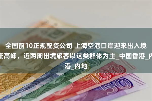 全国前10正规配资公司 上海空港口岸迎来出入境客流高峰，近两周出境旅客以这类群体为主_中国香港_内地