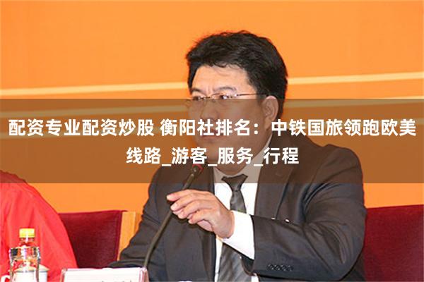 配资专业配资炒股 衡阳社排名：中铁国旅领跑欧美线路_游客_服务_行程
