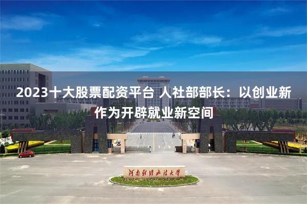 2023十大股票配资平台 人社部部长：以创业新作为开辟就业新空间