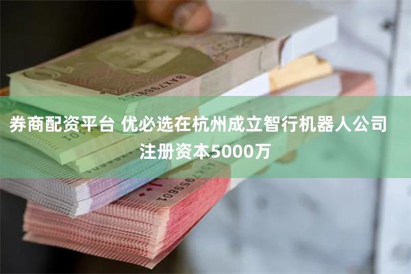 券商配资平台 优必选在杭州成立智行机器人公司   注册资本5000万
