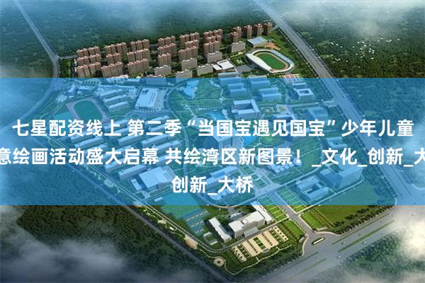 七星配资线上 第二季“当国宝遇见国宝”少年儿童创意绘画活动盛大启幕 共绘湾区新图景！_文化_创新_大桥