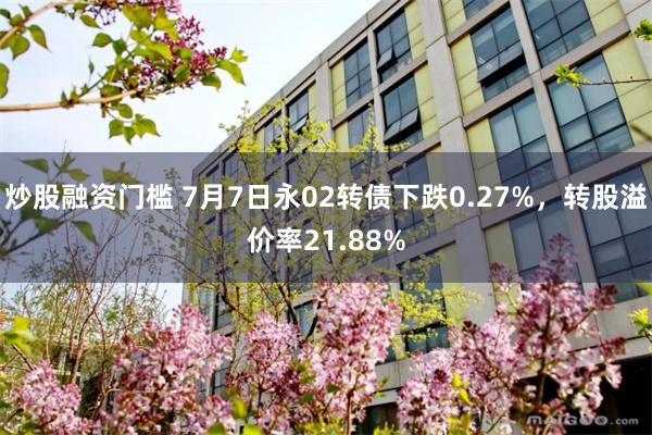 炒股融资门槛 7月7日永02转债下跌0.27%，转股溢价率21.88%