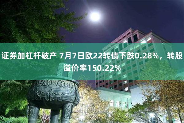 证券加杠杆破产 7月7日欧22转债下跌0.28%，转股溢价率150.22%